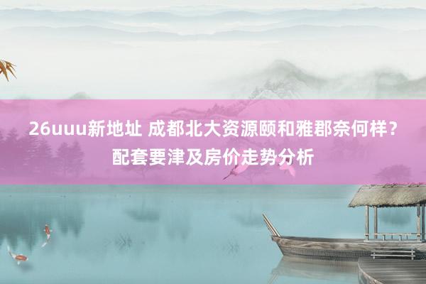 26uuu新地址 成都北大资源颐和雅郡奈何样？配套要津及房价走势分析