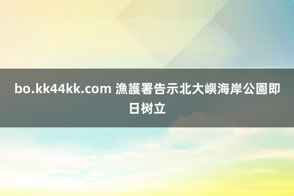 bo.kk44kk.com 漁護署告示北大嶼海岸公園即日树立