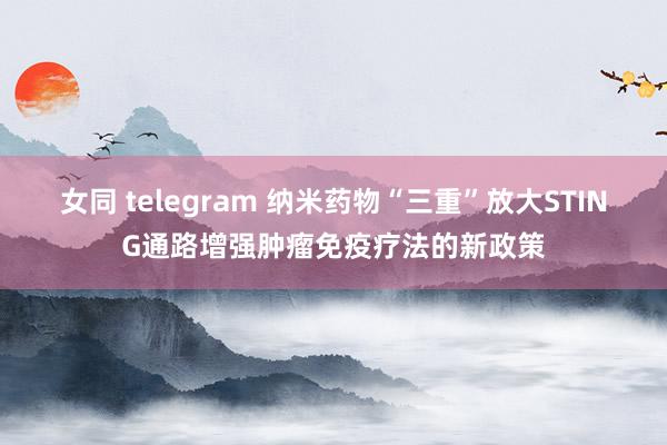 女同 telegram 纳米药物“三重”放大STING通路增强肿瘤免疫疗法的新政策