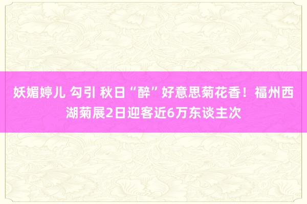 妖媚婷儿 勾引 秋日“醉”好意思菊花香！福州西湖菊展2日迎客近6万东谈主次